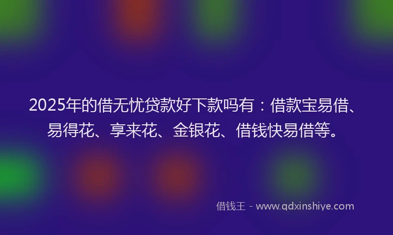 2025年的借无忧贷款好下款吗有：借款宝易借、易得花、享来花、金银花、借钱快易借等。