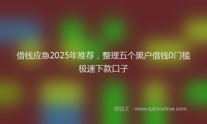 借钱应急2025年推荐，整理五个黑户借钱0门槛极速下款口子