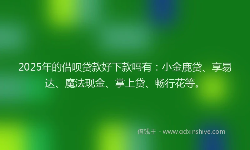 2025年的借呗贷款好下款吗有：小金鹿贷、享易达、魔法现金、掌上贷、畅行花等。