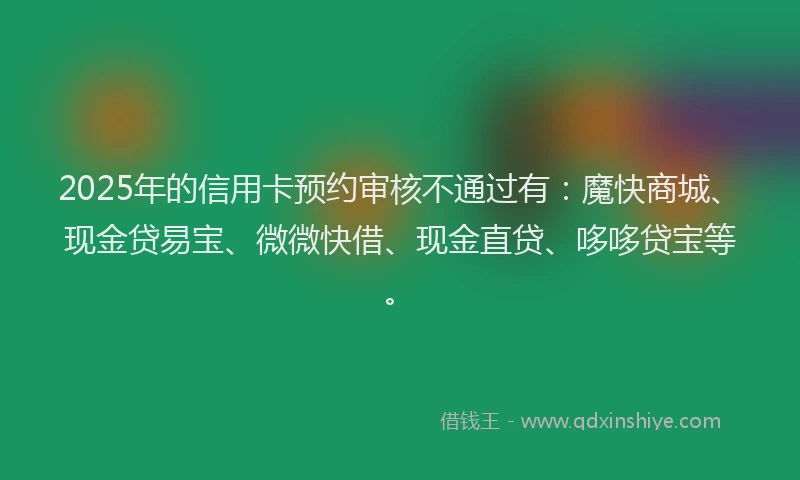 2025年的信用卡预约审核不通过有：魔快商城、现金贷易宝、微微快借、现金直贷、哆哆贷宝等。