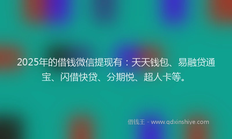 2025年的借钱微信提现有：天天钱包、易融贷通宝、闪借快贷、分期悦、超人卡等。