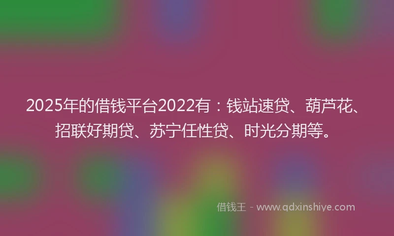 2025年的借钱平台2022有：钱站速贷、葫芦花、招联好期贷、苏宁任性贷、时光分期等。