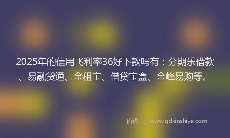 2025年的信用飞利率36好下款吗有：分期乐借款、易融贷通、金租宝、借贷宝盒、金峰易购等。