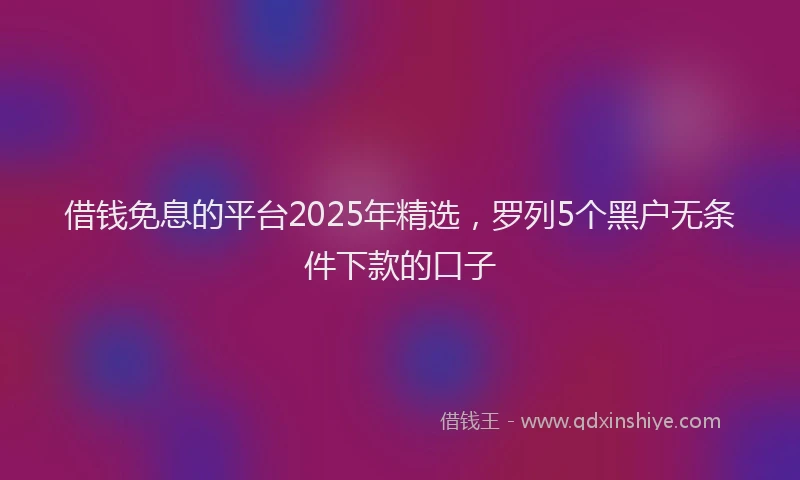借钱免息的平台2025年精选，罗列5个黑户无条件下款的口子