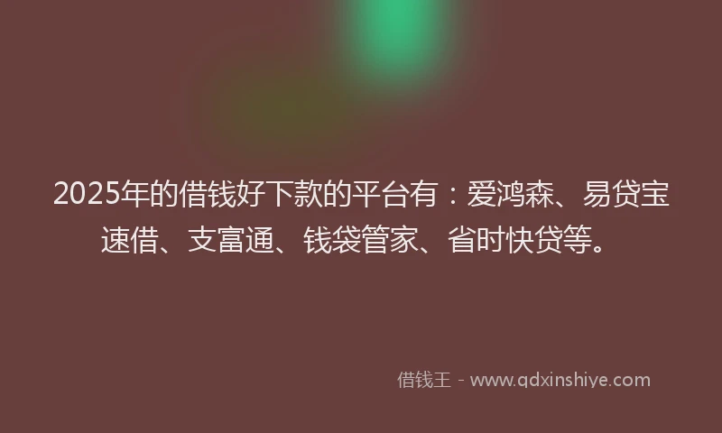 2025年的借钱好下款的平台有：爱鸿森、易贷宝速借、支富通、钱袋管家、省时快贷等。