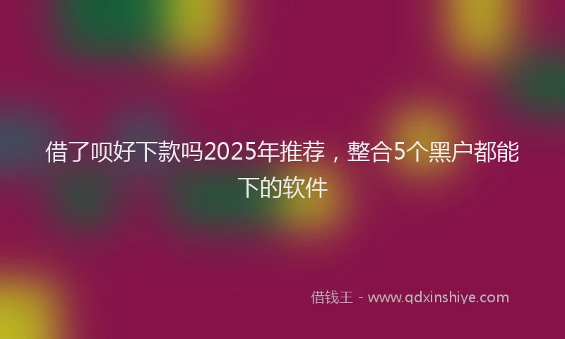 借了呗好下款吗2025年推荐，整合5个黑户都能下的软件