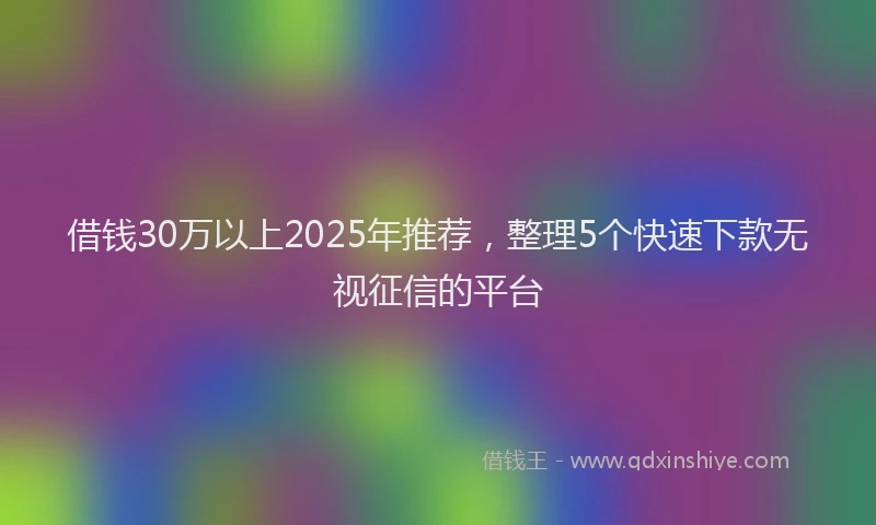 借钱30万以上2025年推荐，整理5个快速下款无视征信的平台