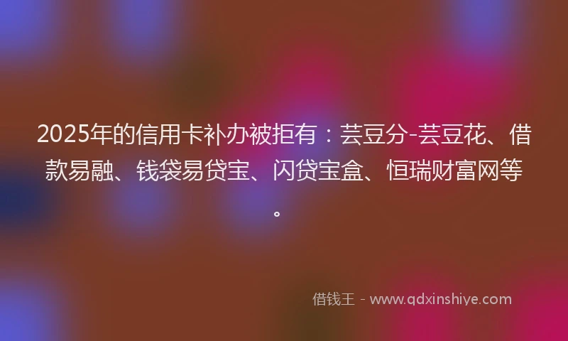 2025年的信用卡补办被拒有：芸豆分-芸豆花、借款易融、钱袋易贷宝、闪贷宝盒、恒瑞财富网等。