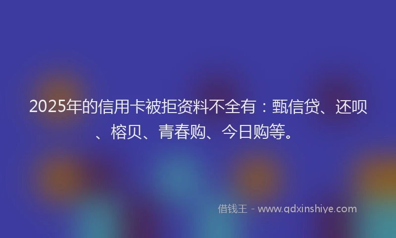2025年的信用卡被拒资料不全有：甄信贷、还呗、榕贝、青春购、今日购等。