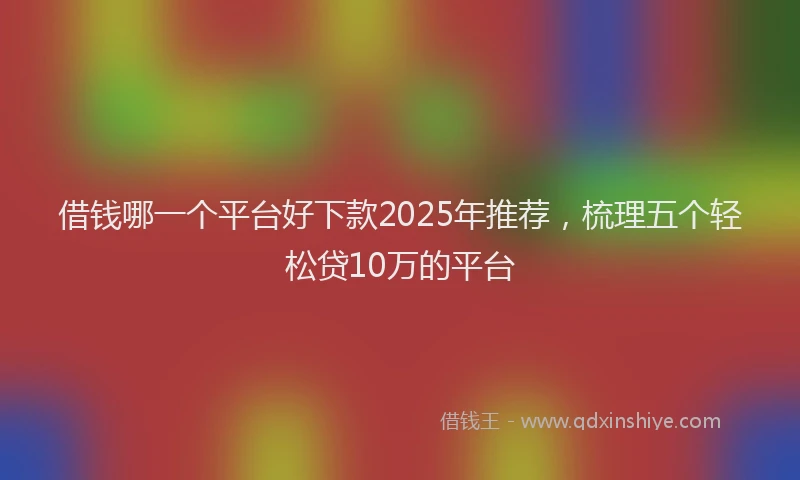 借钱哪一个平台好下款2025年推荐，梳理五个轻松贷10万的平台