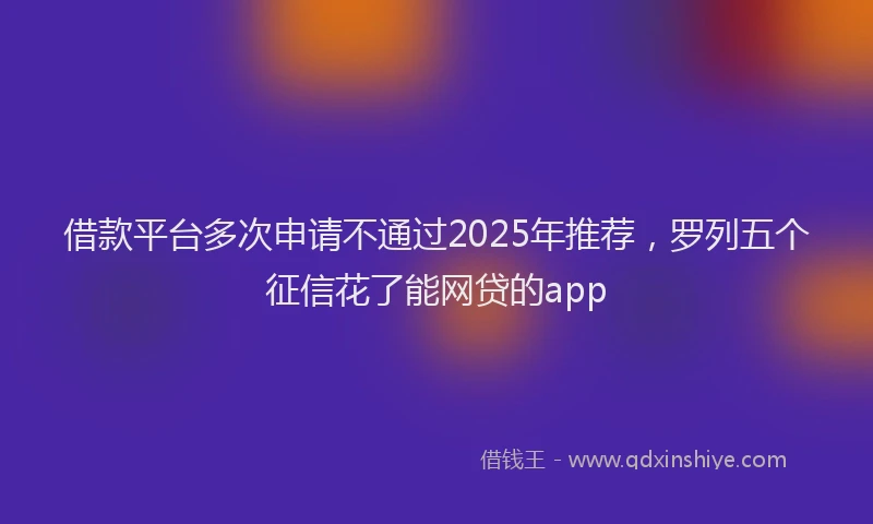 借款平台多次申请不通过2025年推荐，罗列五个征信花了能网贷的app