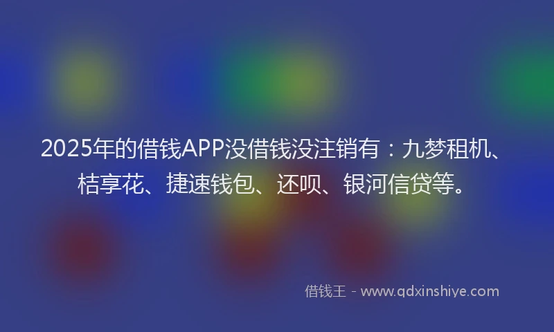 2025年的借钱APP没借钱没注销有：九梦租机、桔享花、捷速钱包、还呗、银河信贷等。