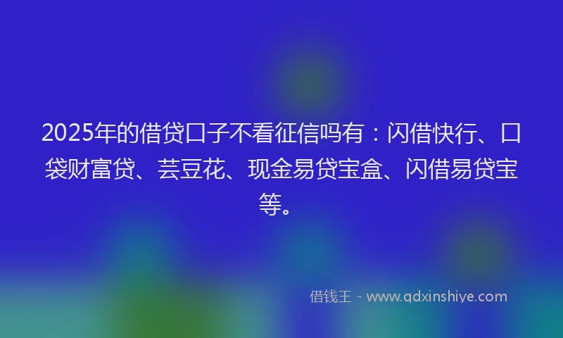 2025年的借贷口子不看征信吗有：闪借快行、口袋财富贷、芸豆花、现金易贷宝盒、闪借易贷宝等。