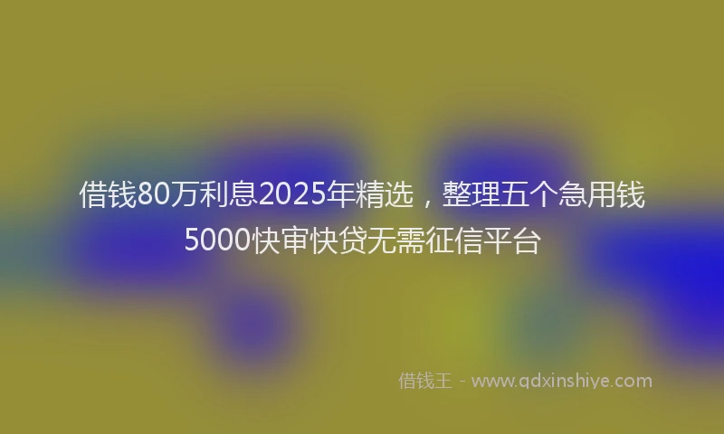 借钱80万利息2025年精选，整理五个急用钱5000快审快贷无需征信平台