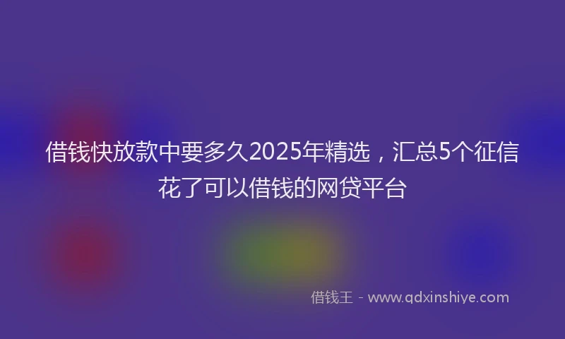 借钱快放款中要多久2025年精选，汇总5个征信花了可以借钱的网贷平台