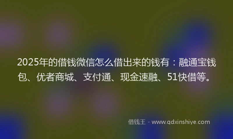 2025年的借钱微信怎么借出来的钱有：融通宝钱包、优者商城、支付通、现金速融、51快借等。