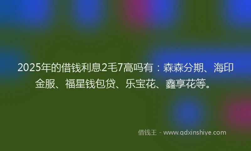2025年的借钱利息2毛7高吗有：森森分期、海印金服、福星钱包贷、乐宝花、鑫享花等。