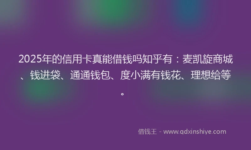2025年的信用卡真能借钱吗知乎有：麦凯旋商城、钱进袋、通通钱包、度小满有钱花、理想给等。