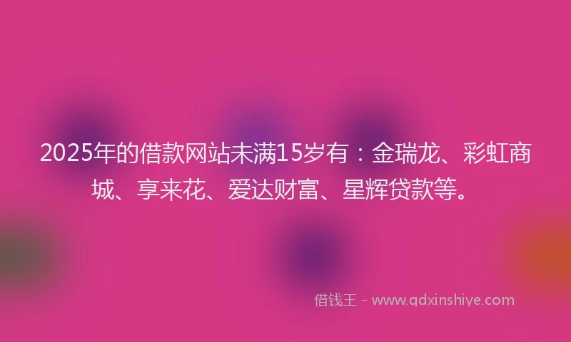 2025年的借款网站未满15岁有：金瑞龙、彩虹商城、享来花、爱达财富、星辉贷款等。