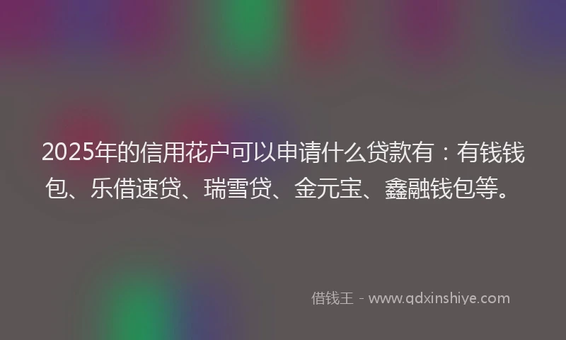 2025年的信用花户可以申请什么贷款有：有钱钱包、乐借速贷、瑞雪贷、金元宝、鑫融钱包等。