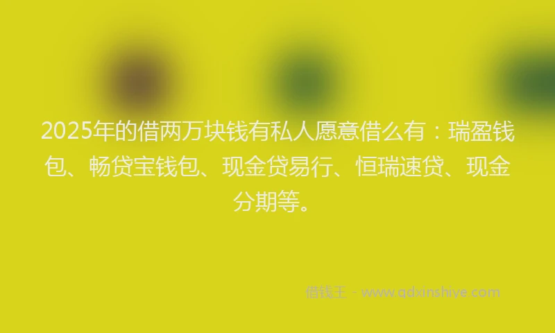 2025年的借两万块钱有私人愿意借么有：瑞盈钱包、畅贷宝钱包、现金贷易行、恒瑞速贷、现金分期等。