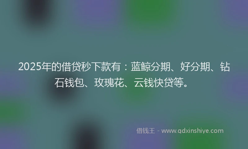 2025年的借贷秒下款有:蓝鲸分期、好分期、钻石钱包、玫瑰花、云钱快贷等。