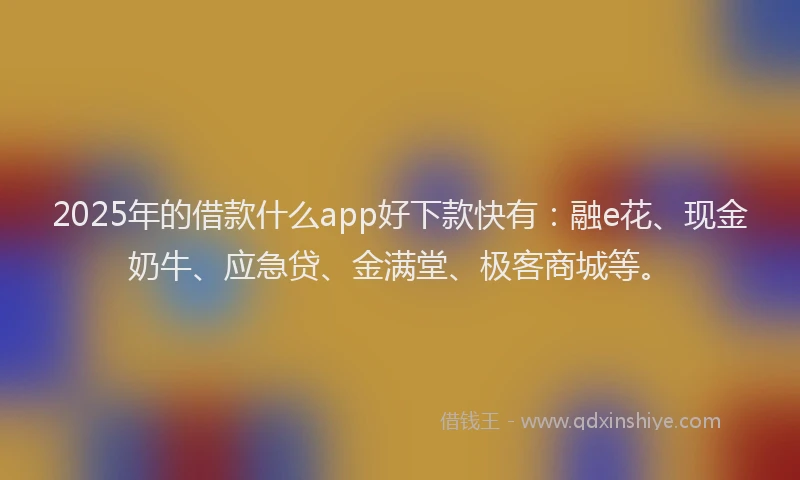 2025年的借款什么app好下款快有：融e花、现金奶牛、应急贷、金满堂、极客商城等。