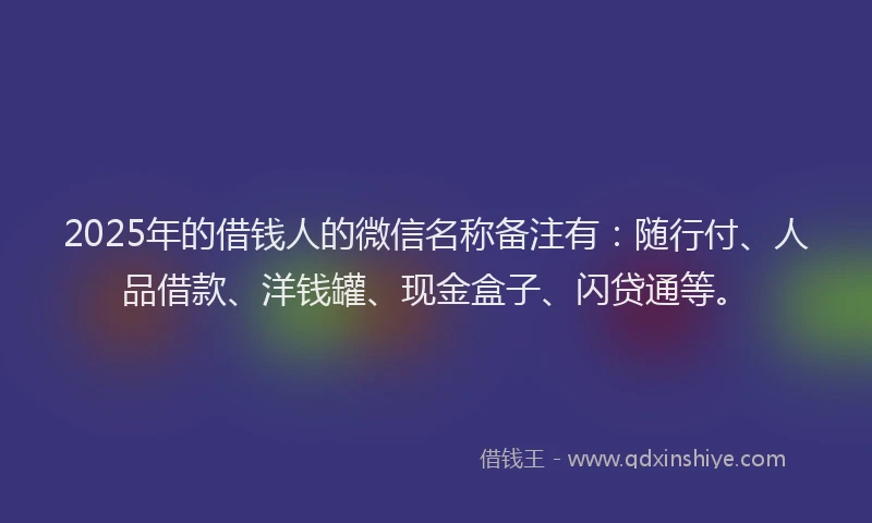2025年的借钱人的微信名称备注有:随行付、人品借款、洋钱罐、现金盒子、闪贷通等。