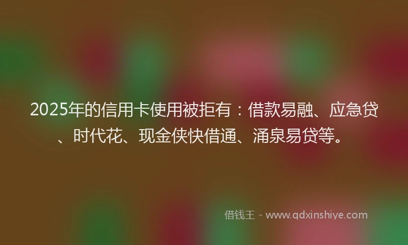 2025年的信用卡使用被拒有:借款易融、应急贷、时代花、现金侠快借通、涌泉易贷等。