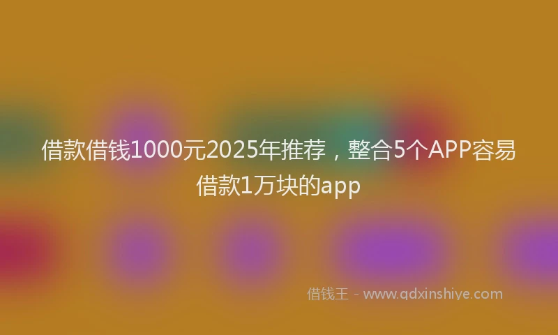 借款借钱1000元2025年推荐，整合5个APP容易借款1万块的app