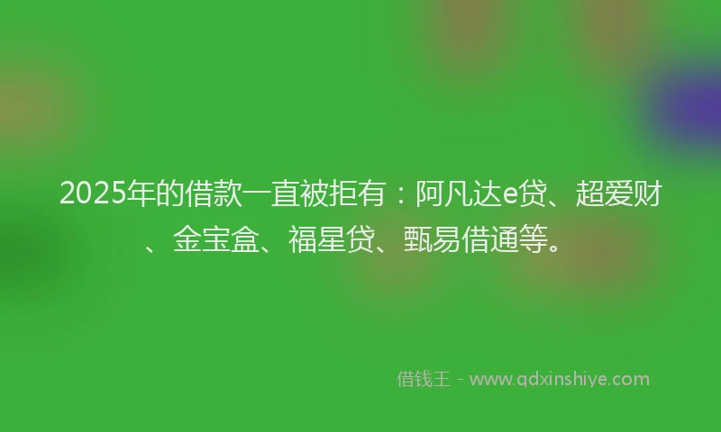 2025年的借款一直被拒有：阿凡达e贷、超爱财、金宝盒、福星贷、甄易借通等。