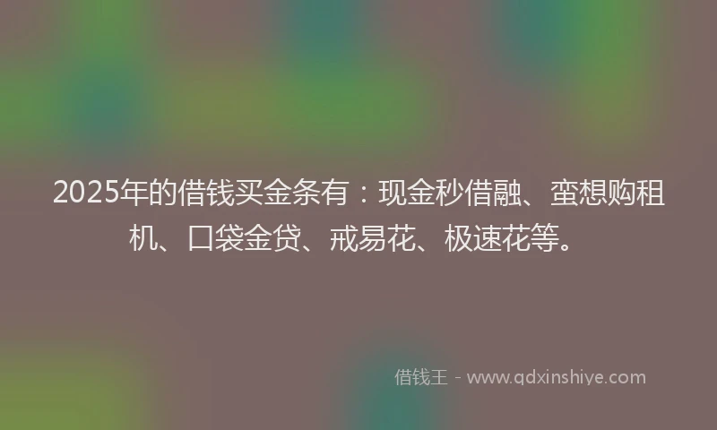 2025年的借钱买金条有：现金秒借融、蛮想购租机、口袋金贷、戒易花、极速花等。