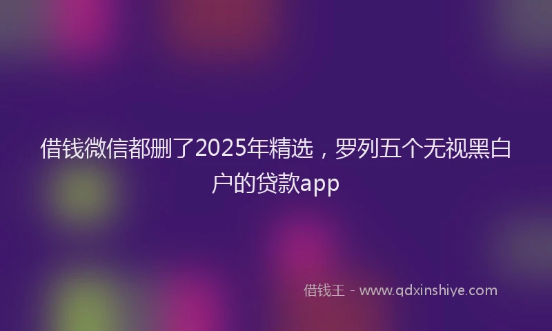 借钱微信都删了2025年精选，罗列五个无视黑白户的贷款app