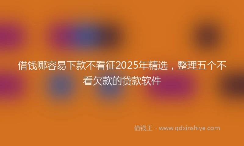 借钱哪容易下款不看征2025年精选，整理五个不看欠款的贷款软件