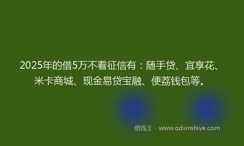 2025年的借5万不看征信有：随手贷、宜享花、米卡商城、现金易贷宝融、便荔钱包等。