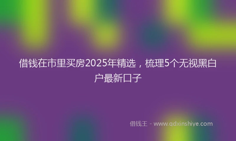 借钱在市里买房2025年精选，梳理5个无视黑白户最新口子