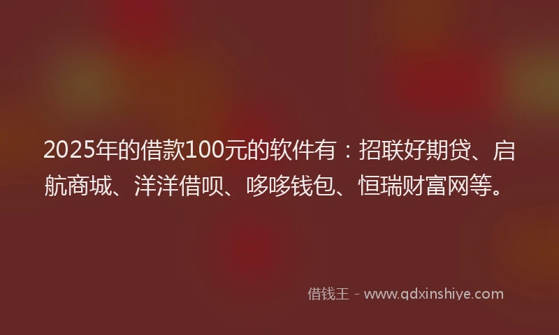 2025年的借款100元的软件有：招联好期贷、启航商城、洋洋借呗、哆哆钱包、恒瑞财富网等。