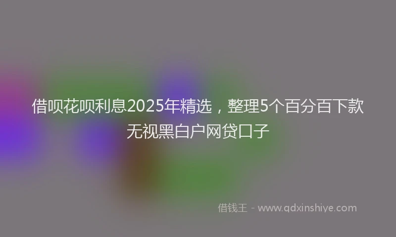 借呗花呗利息2025年精选，整理5个百分百下款无视黑白户网贷口子