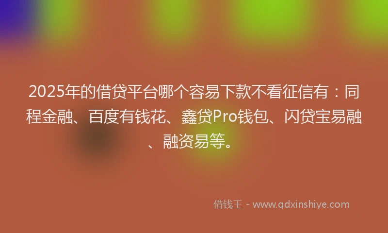 2025年的借贷平台哪个容易下款不看征信有：同程金融、百度有钱花、鑫贷Pro钱包、闪贷宝易融、融资易等。
