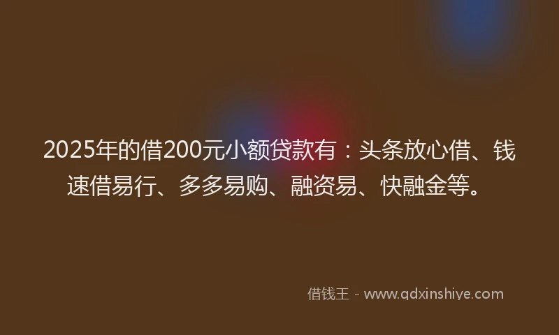 2025年的借200元小额贷款有：头条放心借、钱速借易行、多多易购、融资易、快融金等。