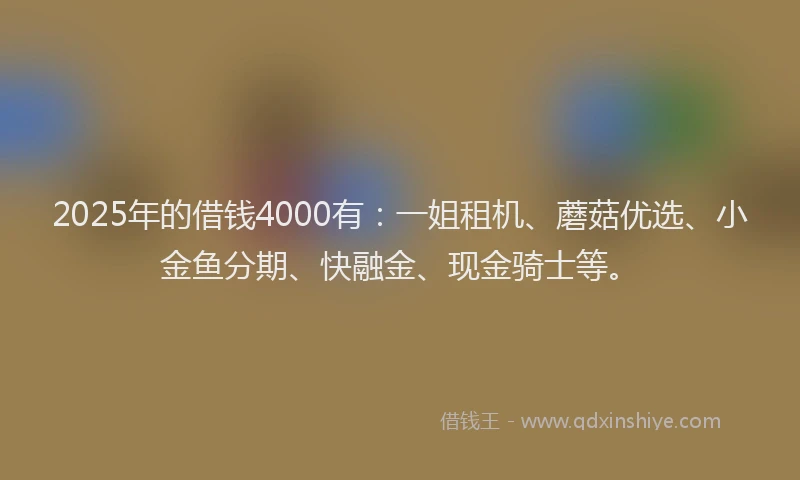 2025年的借钱4000有：一姐租机、蘑菇优选、小金鱼分期、快融金、现金骑士等。