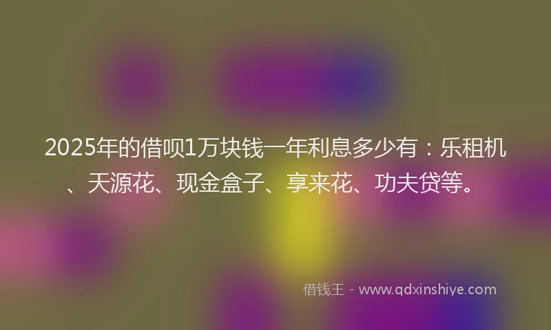 2025年的借呗1万块钱一年利息多少有：乐租机、天源花、现金盒子、享来花、功夫贷等。