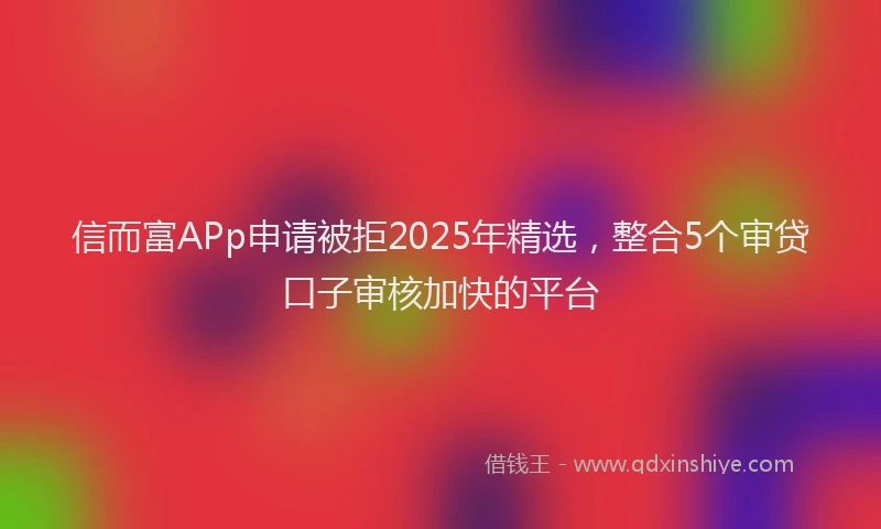 信而富APp申请被拒2025年精选，整合5个审贷口子审核加快的平台