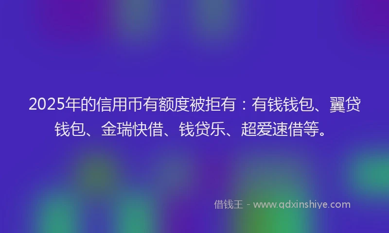 2025年的信用币有额度被拒有：有钱钱包、翼贷钱包、金瑞快借、钱贷乐、超爱速借等。