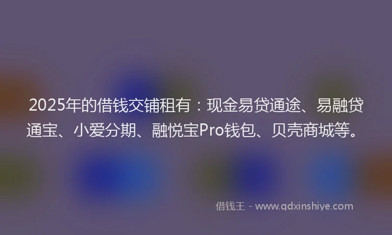 2025年的借钱交铺租有：现金易贷通途、易融贷通宝、小爱分期、融悦宝Pro钱包、贝壳商城等。