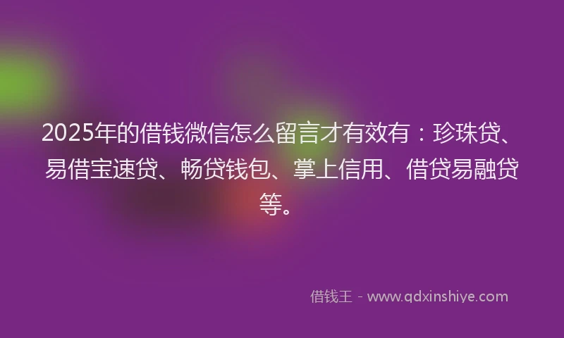 2025年的借钱微信怎么留言才有效有：珍珠贷、易借宝速贷、畅贷钱包、掌上信用、借贷易融贷等。