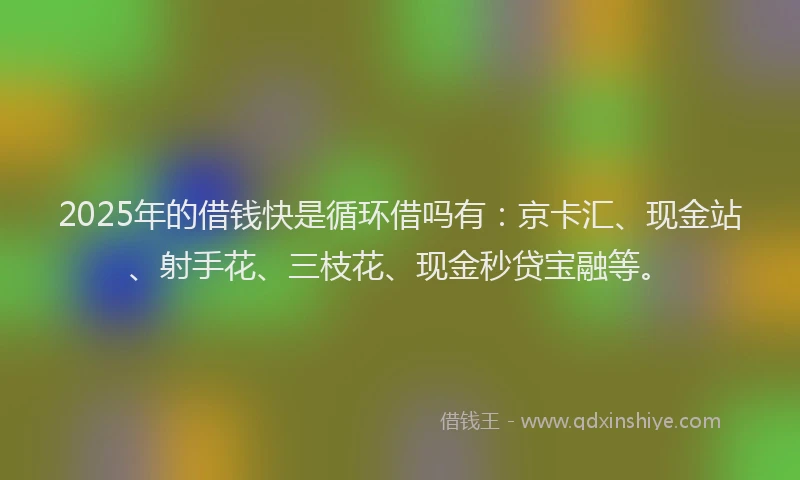2025年的借钱快是循环借吗有：京卡汇、现金站、射手花、三枝花、现金秒贷宝融等。