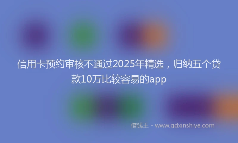 信用卡预约审核不通过2025年精选，归纳五个贷款10万比较容易的app
