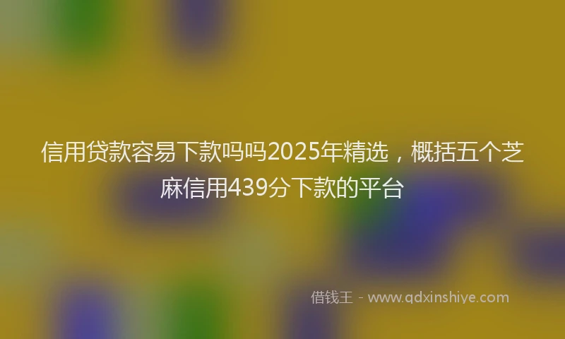 信用贷款容易下款吗吗2025年精选，概括五个芝麻信用439分下款的平台
