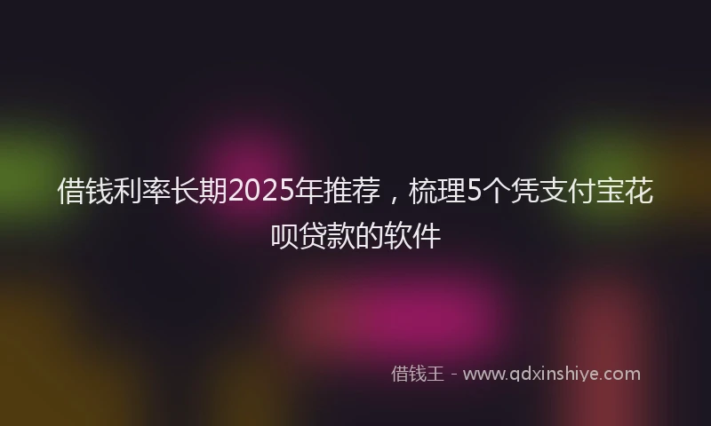 借钱利率长期2025年推荐，梳理5个凭支付宝花呗贷款的软件